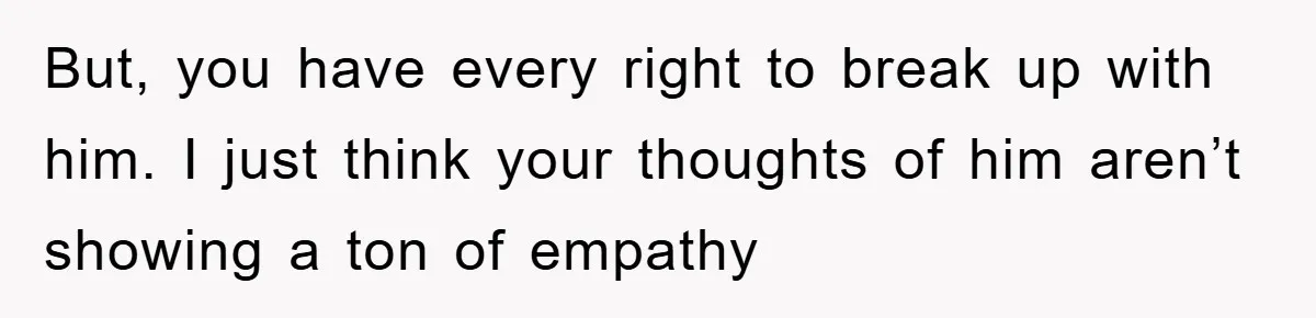 But, you have every right to break up with him. I just think your thoughts of him aren’t showing a ton of empathy