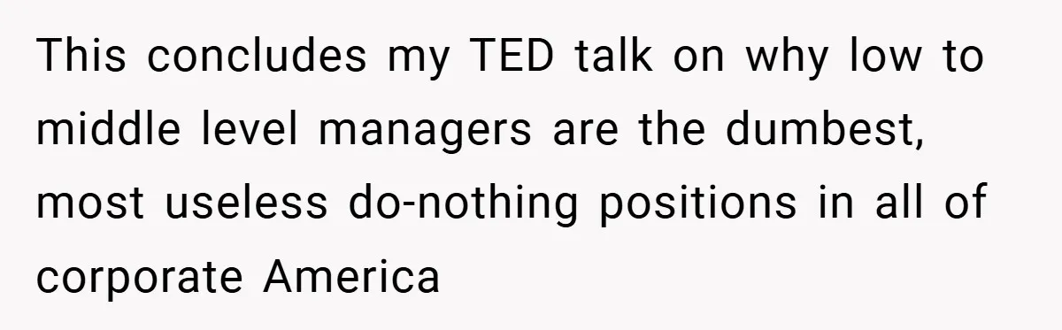 This concludes my TED talk on why low to middle level managers are the dumbest, most useless do-nothing positions in all of corporate America
