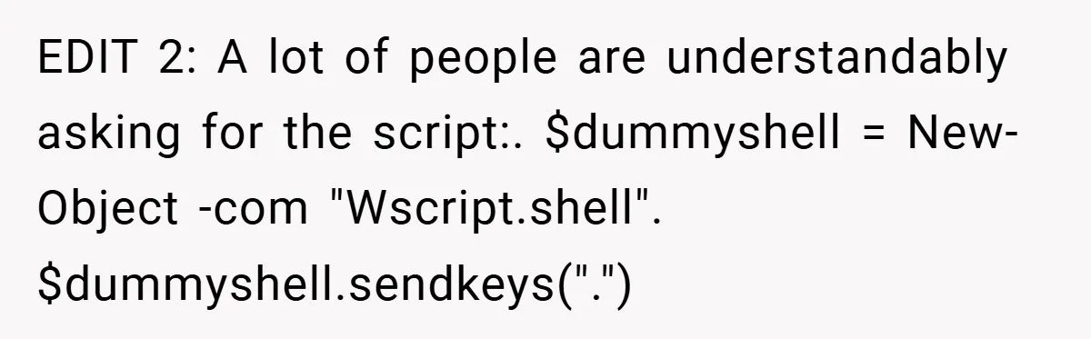 EDIT 2: A lot of people are understandably asking for the script:. $dummyshell = New-Object -com "Wscript.shell". $dummyshell.sendkeys(".")