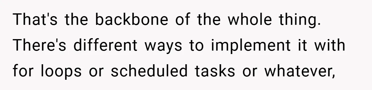 That's the backbone of the whole thing. There's different ways to implement it with for loops or scheduled tasks or whatever,