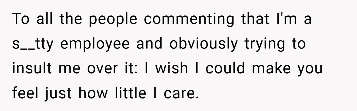 To all the people commenting that I'm a s__tty employee and obviously trying to insult me over it: I wish I could make you feel just how little I care.