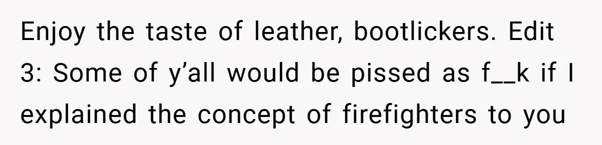 Enjoy the taste of leather, bootlickers. Edit 3: Some of y’all would be pissed as f__k if I explained the concept of firefighters to you