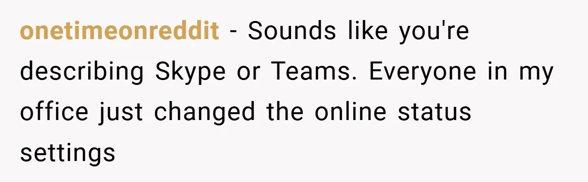onetimeonreddit − Sounds like you're describing Skype or Teams. Everyone in my office just changed the online status settings