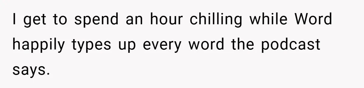 I get to spend an hour chilling while Word happily types up every word the podcast says.