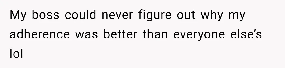 My boss could never figure out why my adherence was better than everyone else’s lol