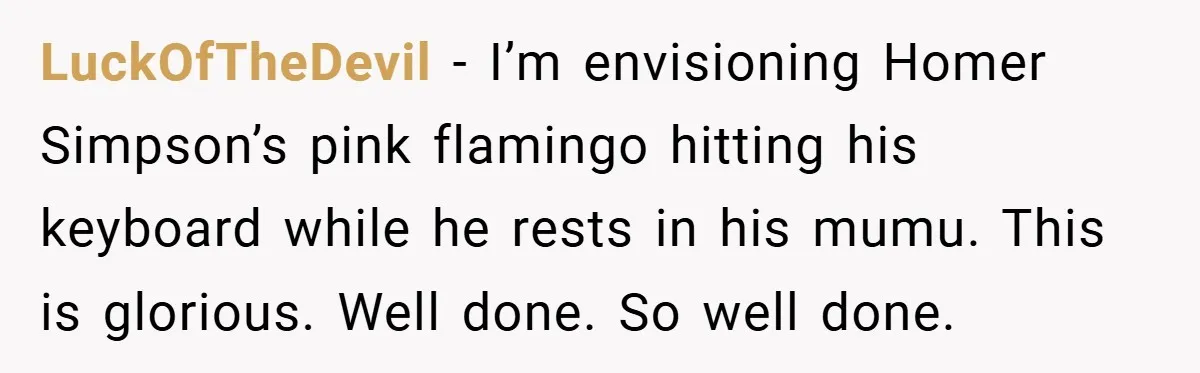 LuckOfTheDevil − I’m envisioning Homer Simpson’s pink flamingo hitting his keyboard while he rests in his mumu. This is glorious. Well done. So well done.