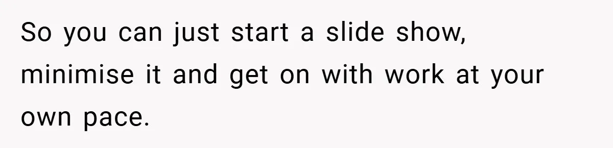 So you can just start a slide show, minimise it and get on with work at your own pace.