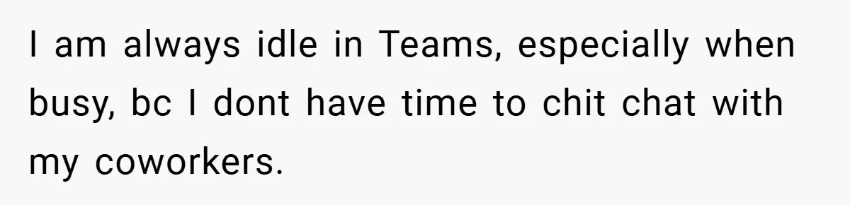 I am always idle in Teams, especially when busy, bc I dont have time to chit chat with my coworkers.
