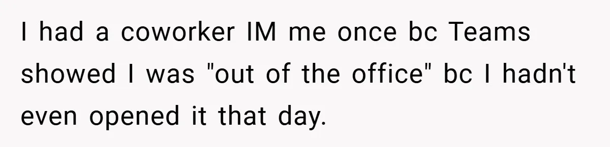 I had a coworker IM me once bc Teams showed I was "out of the office" bc I hadn't even opened it that day.