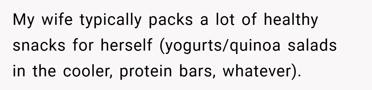 My wife typically packs a lot of healthy snacks for herself (yogurts/quinoa salads in the cooler, protein bars, whatever).