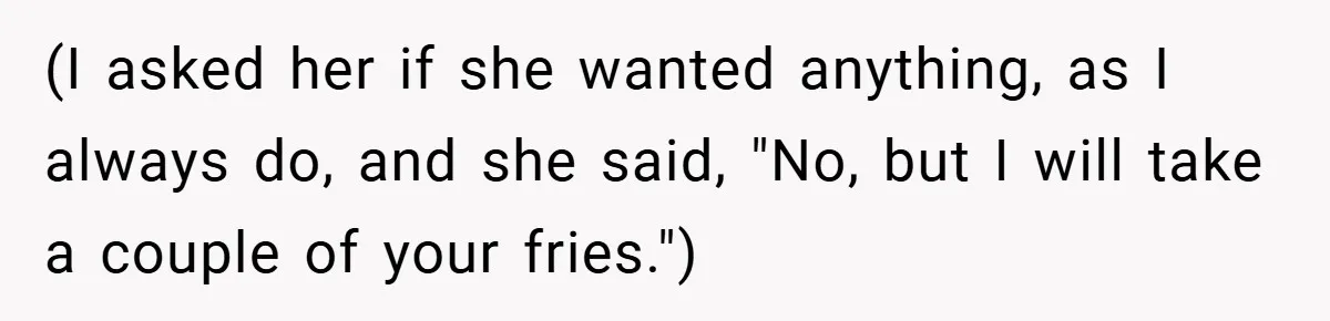 (I asked her if she wanted anything, as I always do, and she said, "No, but I will take a couple of your fries.")