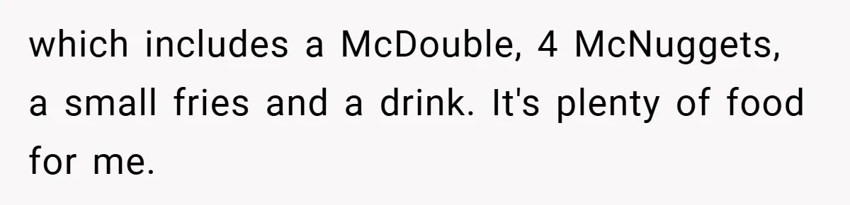 which includes a McDouble, 4 McNuggets, a small fries and a drink. It's plenty of food for me.