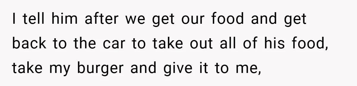 I tell him after we get our food and get back to the car to take out all of his food, take my burger and give it to me,