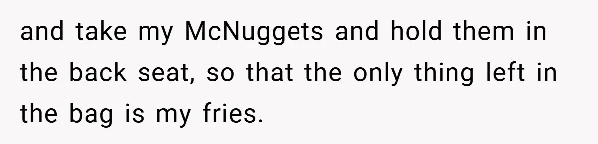 and take my McNuggets and hold them in the back seat, so that the only thing left in the bag is my fries.