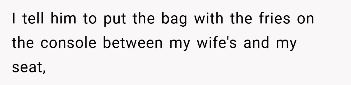 I tell him to put the bag with the fries on the console between my wife's and my seat,