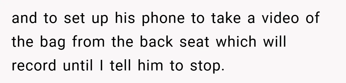 and to set up his phone to take a video of the bag from the back seat which will record until I tell him to stop.