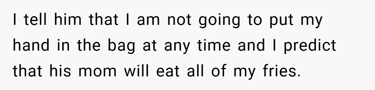 I tell him that I am not going to put my hand in the bag at any time and I predict that his mom will eat all of my fries.