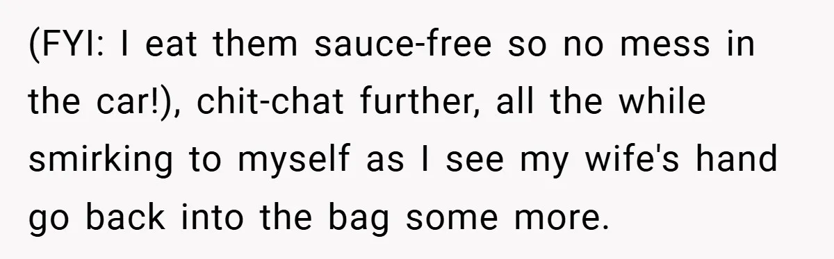 (FYI: I eat them sauce-free so no mess in the car!), chit-chat further, all the while smirking to myself as I see my wife's hand go back into the bag...