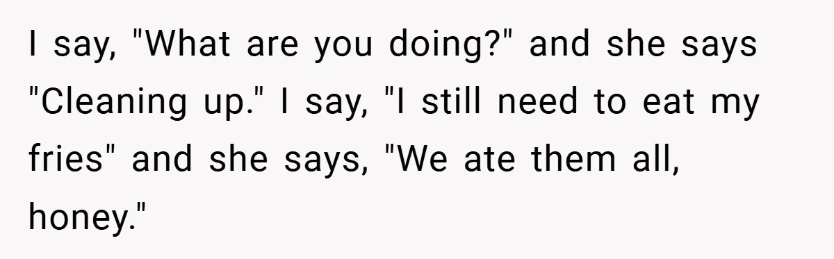 I say, "What are you doing?" and she says "Cleaning up." I say, "I still need to eat my fries" and she says, "We ate them all, honey."
