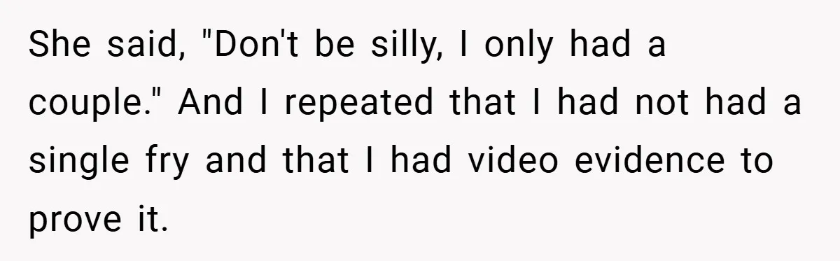 She said, "Don't be silly, I only had a couple." And I repeated that I had not had a single fry and that I had video evidence to prove it.