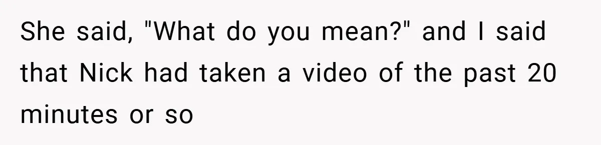 She said, "What do you mean?" and I said that Nick had taken a video of the past 20 minutes or so