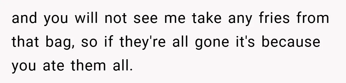 and you will not see me take any fries from that bag, so if they're all gone it's because you ate them all.
