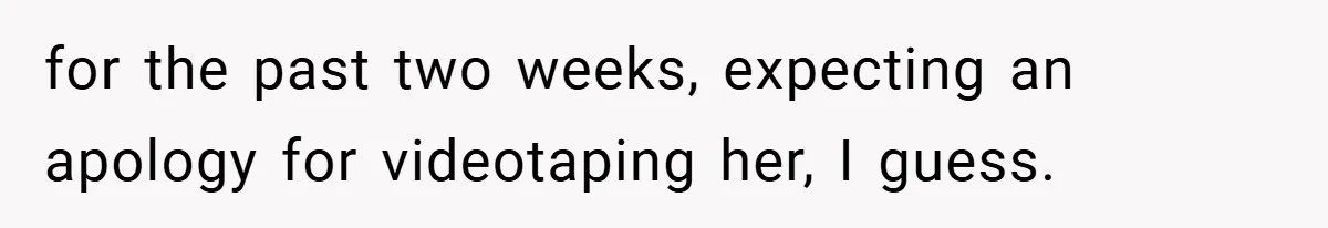 for the past two weeks, expecting an apology for videotaping her, I guess.