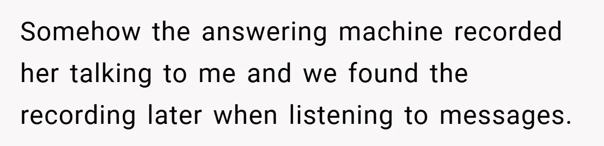 Somehow the answering machine recorded her talking to me and we found the recording later when listening to messages.