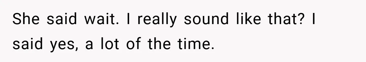 She said wait. I really sound like that? I said yes, a lot of the time.