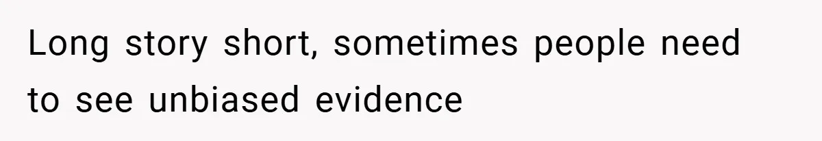 Long story short, sometimes people need to see unbiased evidence