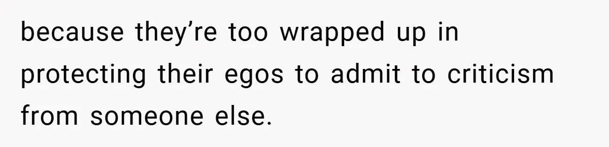 because they’re too wrapped up in protecting their egos to admit to criticism from someone else.