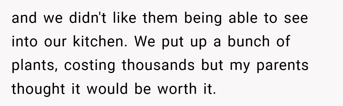 and we didn't like them being able to see into our kitchen. We put up a bunch of plants, costing thousands but my parents thought it would be worth it.