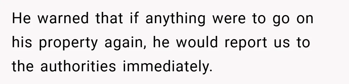 He warned that if anything were to go on his property again, he would report us to the authorities immediately.