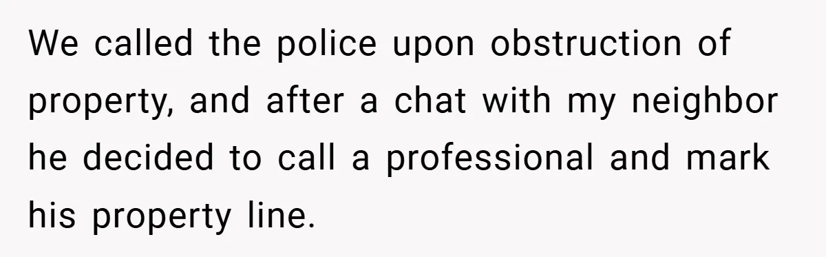 We called the police upon obstruction of property, and after a chat with my neighbor he decided to call a professional and mark his property line.
