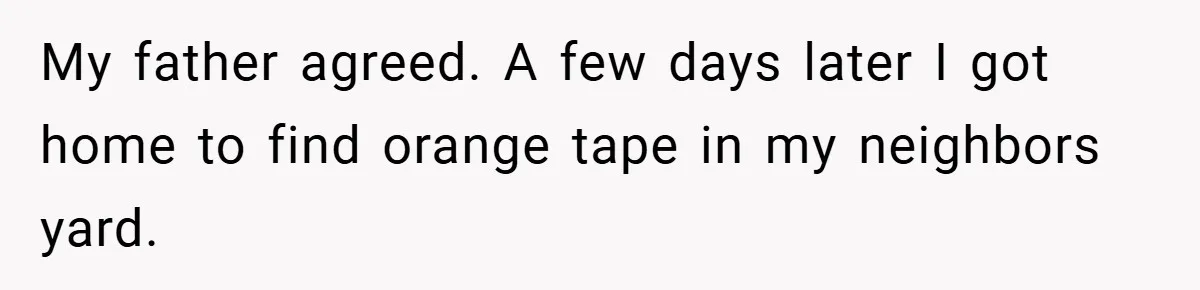 My father agreed. A few days later I got home to find orange tape in my neighbors yard.