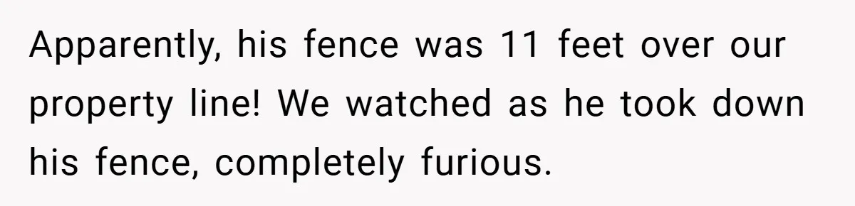 Apparently, his fence was 11 feet over our property line! We watched as he took down his fence, completely furious.