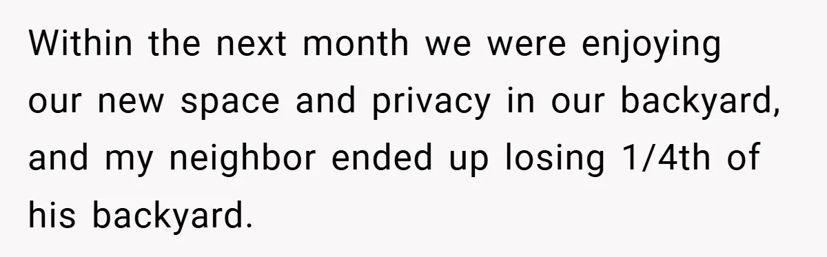 Within the next month we were enjoying our new space and privacy in our backyard, and my neighbor ended up losing 1/4th of his backyard.