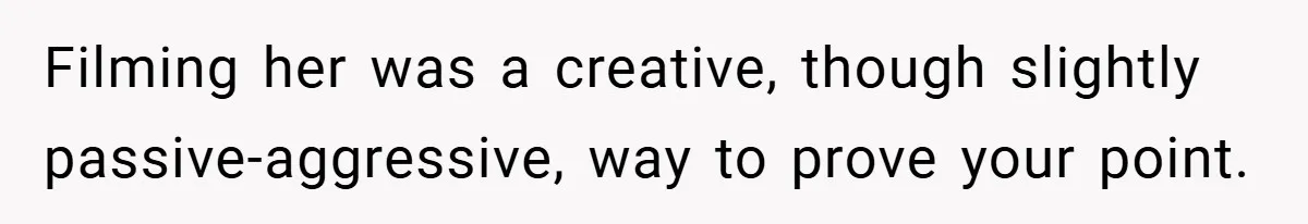 Filming her was a creative, though slightly passive-aggressive, way to prove your point.