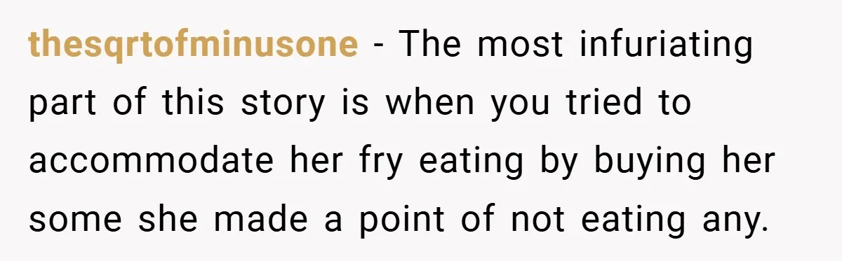 thesqrtofminusone − The most infuriating part of this story is when you tried to accommodate her fry eating by buying her some she made a point of not eating any.
