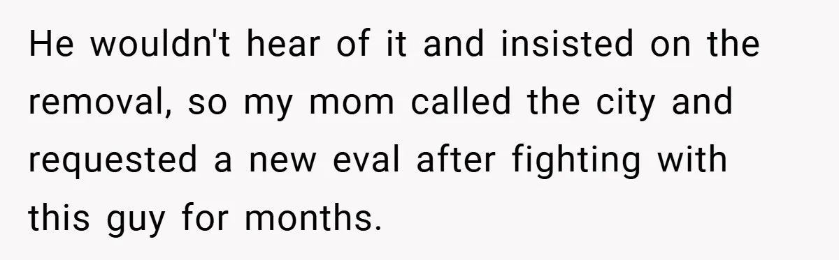 He wouldn't hear of it and insisted on the removal, so my mom called the city and requested a new eval after fighting with this guy for months.
