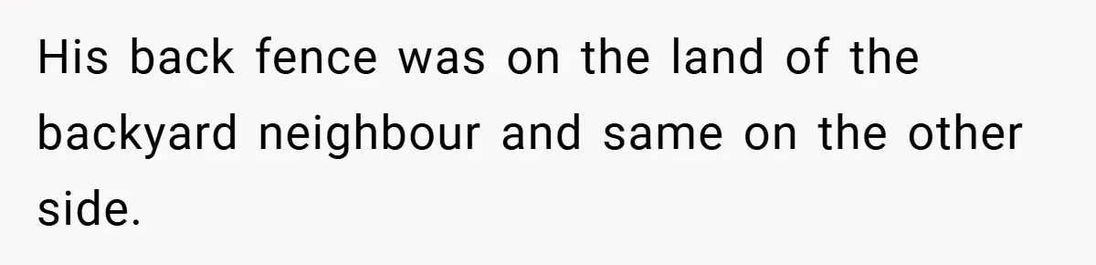 His back fence was on the land of the backyard neighbour and same on the other side.