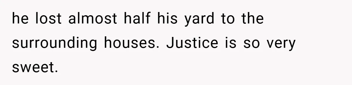he lost almost half his yard to the surrounding houses. Justice is so very sweet.