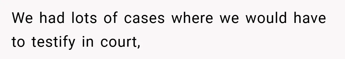 We had lots of cases where we would have to testify in court,
