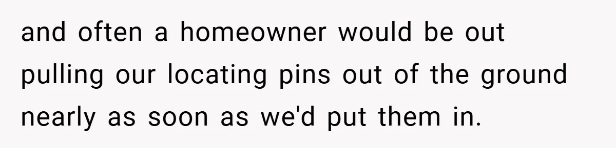 and often a homeowner would be out pulling our locating pins out of the ground nearly as soon as we'd put them in.