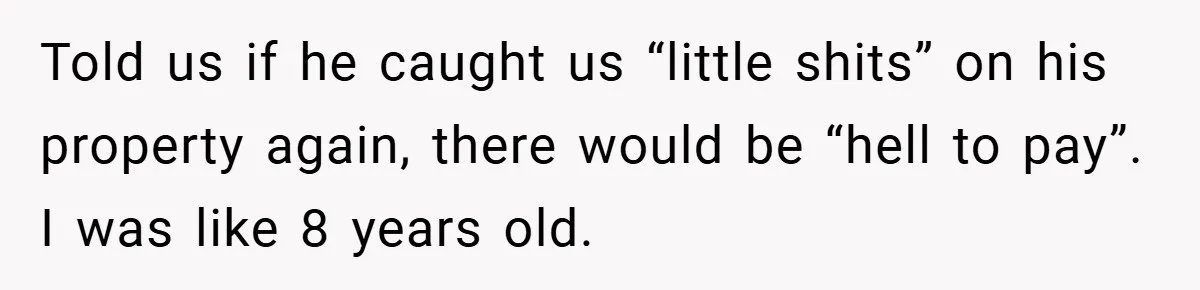Told us if he caught us “little shits” on his property again, there would be “hell to pay”. I was like 8 years old.