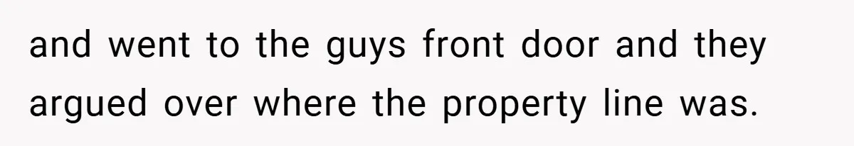 and went to the guys front door and they argued over where the property line was.