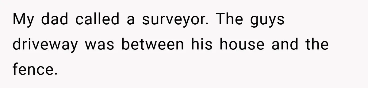 My dad called a surveyor. The guys driveway was between his house and the fence.