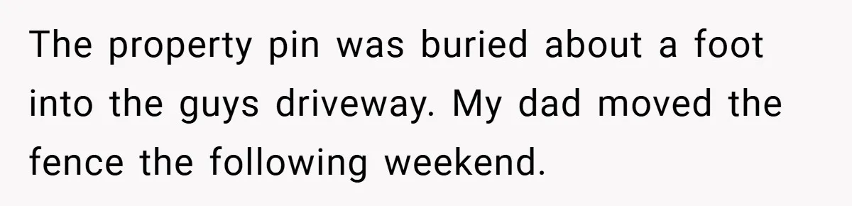 The property pin was buried about a foot into the guys driveway. My dad moved the fence the following weekend.