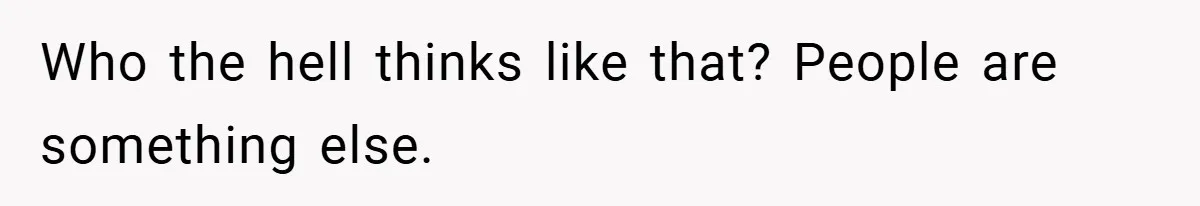 Who the hell thinks like that? People are something else.