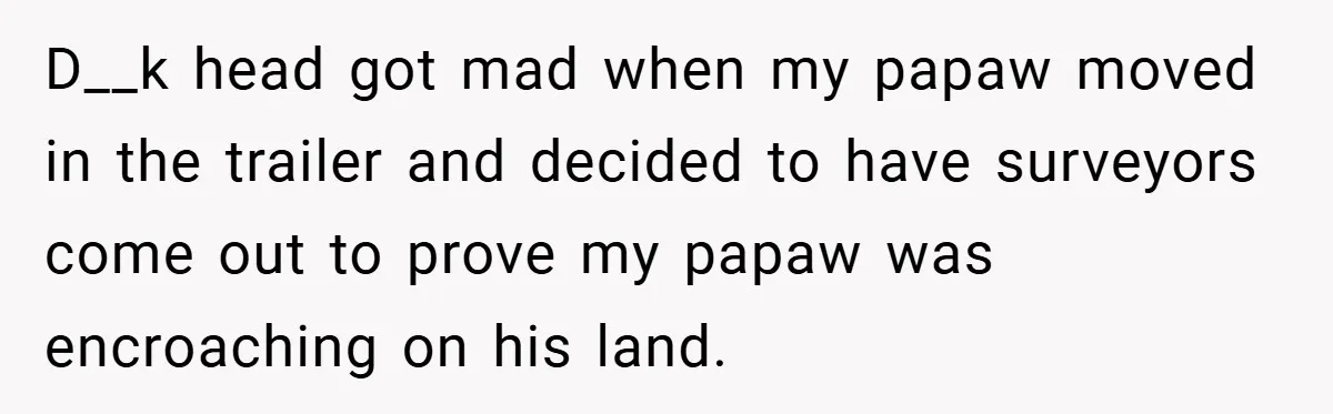D__k head got mad when my papaw moved in the trailer and decided to have surveyors come out to prove my papaw was encroaching on his land.